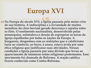  Na Europa do século XVI, a Igreja passaria pela maior crise
de sua história. A indisciplina e a leviandade de muitos
membros do clero haviam gerado descrença e repulsa entre
os fiéis. O sentimento nacionalista, desenvolvido pelas
monarquias, estimulava o desejo de expropriar as terras da
Igreja espalhadas por todas as nações da Europa. A
burguesia, desgostosa com as restrições que o catolicismo
fazia ao comércio, ao lucro, à usura, estava ávida por uma
ética religiosa que justificasse suas atividades. Nessas
condições a Igreja passaria por uma divisão que levou ao
aparecimento de inúmeras seitas religiosas protestantes. Esse
movimento foi chamado de Reforma. A reação católica
ficaria conhecida como Contra-Reforma.
Europa XVI
 