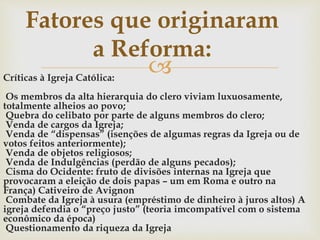Críticas à Igreja Católica:
Os membros da alta hierarquia do clero viviam luxuosamente,
totalmente alheios ao povo;
Quebra do celibato por parte de alguns membros do clero;
Venda de cargos da Igreja;
Venda de “dispensas” (isenções de algumas regras da Igreja ou de
votos feitos anteriormente);
Venda de objetos religiosos;
Venda de Indulgências (perdão de alguns pecados);
Cisma do Ocidente: fruto de divisões internas na Igreja que
provocaram a eleição de dois papas – um em Roma e outro na
França) Cativeiro de Avignon
Combate da Igreja à usura (empréstimo de dinheiro à juros altos) A
igreja defendia o “preço justo” (teoria imcompatível com o sistema
econômico da época)
Questionamento da riqueza da Igreja
Fatores que originaram
a Reforma:
 