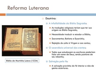 Reforma Luterana
 Doutrina:
 A infalibilidade da Bíblia Sagrada:
 As traduções religiosas teriam que ter sua
origem na Bíblia Sagrada;
 Necessidade traduzir e estudar a Bíblia;
 Sacramentos: Batismo e Eucaristia;
 Rejeição do culto à Virgem e aos santos;
 O sacerdócio universal dos crentes:
 Todos que estudassem as escrituras poderiam
falar em nome de Deus, sendo pastores de
seu rebanho;
 Salvação pela fé:
 A salvação provinha da fé interior e não de
gestos exteriores.
Bíblia de Martinho Lutero (1534)
 