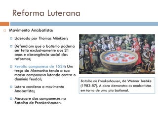 Reforma Luterana
 Movimento Anabatista:
 Liderado por Thomas Müntzer;
 Defendiam que o batismo poderia
ser feito exclusivamente aos 21
anos e abrangência social das
reformas;
 Revolta camponesa de 1524: Um
terço da Alemanha tendo a sua
massa camponesa lutando contra o
domínio feudal;
 Lutero condena o movimento
Anabatista;
 Massacre dos camponeses na
Batalha de Frankenhausen.
Batalha de Frankenhausen, de Werner Tuebke
(1983-87). A obra demonstra os anabatistas
em torno de uma pia batismal.
 