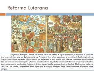 Reforma Luterana
Xilogravura feita por Cranach e Giovante (cerca de 1545). A figura representa, à esquerda, a Igreja de
Lutero e, à direita, a Igreja Católica. A Igreja Protestante tem Lutero apontando o sacrifício de Cristo inspirado no
Espírito Santo. Quase no centro, abaixo, está a pia de batismo e, mais abaixo, dois fiéis que comungam, ressaltando os
dois sacramentos conservados pelos luteranos. No lado católico do púlpito, um sacerdote faz suas pregações tendo atrás
de si, amparando-o, um demônio. Embaixo, à direita, o papa recolhe sacos de dinheiro. No altos, São Francisco implora a
Deus, e o “Pai Eterno”, desprezando tanta superstição e atuações indevidas, lança raios fulminantes de punição sobre
clérigos.
 