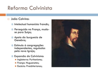 Reforma Calvinista
 João Calvino:
 Intelectual humanista francês;
 Perseguido na França, muda-
se para Suíça;
 Apoio da burguesia de
Genebra;
 Estímulo à congregações
independentes, reguladas
pela nova Igreja;
 Expansão do Calvinismo:
 Inglaterra: Puritanismo;
 França: Huguenotes;
 Escócia: Presbiterianos;
 