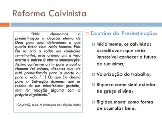 Reforma Calvinista
 Doutrina da Predestinação:
 Inicialmente, os calvinistas
acreditavam que seria
impossível conhecer o futuro
de sua alma;
 Valorização do trabalho;
 Riqueza como sinal exterior
da graça divina;
 Rigidez moral como forma
de acumular bens.
“Nós chamamos a
predestinação à decisão eterna de
Deus pela qual determinou o que
queria fazer com cada homem. Pois
Ele os cria a todos em condições
semelhantes, mas ordena uns à vida
eterna e outros à eterna condenação.
Assim, conforme o fim para o qual o
Homem foi criado, dizemos que ele
está predestinado para a morte ou
para a vida. [...] Os que Ele chama
para a Salvação dizemos que os
recebe de sua misericórdia gratuita,
sem ter relação alguma com a
própria dignidade.”
(CALVINO, João. A instituição da religião cristã)
 