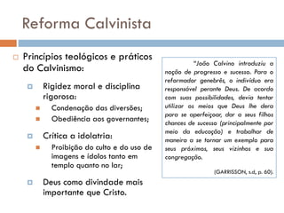 Reforma Calvinista
 Princípios teológicos e práticos
do Calvinismo:
 Rigidez moral e disciplina
rigorosa:
 Condenação das diversões;
 Obediência aos governantes;
 Crítica a idolatria:
 Proibição do culto e do uso de
imagens e ídolos tanto em
templo quanto no lar;
 Deus como divindade mais
importante que Cristo.
“João Calvino introduziu a
noção de progresso e sucesso. Para o
reformador genebrês, o indivíduo era
responsável perante Deus. De acordo
com suas possibilidades, devia tentar
utilizar os meios que Deus lhe dera
para se aperfeiçoar, dar a seus filhos
chances de sucesso (principalmente por
meio da educação) e trabalhar de
maneira a se tornar um exemplo para
seus próximos, seus vizinhos e sua
congregação.
(GARRISSON, s.d, p. 60).
 