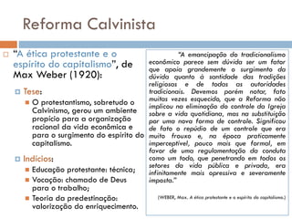 Reforma Calvinista
 “A ética protestante e o
espírito do capitalismo”, de
Max Weber (1920):
 Tese:
 O protestantismo, sobretudo o
Calvinismo, gerou um ambiente
propício para a organização
racional da vida econômica e
para o surgimento do espírito do
capitalismo.
 Indícios:
 Educação protestante: técnica;
 Vocação: chamado de Deus
para o trabalho;
 Teoria da predestinação:
valorização do enriquecimento.
“A emancipação do tradicionalismo
econômico parece sem dúvida ser um fator
que apoia grandemente o surgimento da
dúvida quanto à santidade das tradições
religiosas e de todas as autoridades
tradicionais. Devemos porém notar, fato
muitas vezes esquecido, que a Reforma não
implicou na eliminação do controle da Igreja
sobre a vida quotidiana, mas na substituição
por uma nova forma de controle. Significou
de fato o repúdio de um controle que era
muito frouxo e, na época praticamente
imperceptível, pouco mais que formal, em
favor de uma regulamentação da conduta
como um todo, que penetrando em todos os
setores da vida pública e privada, era
infinitamente mais opressiva e severamente
imposta.”
(WEBER, Max. A ética protestante e o espírito do capitalismo.)
 