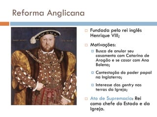Reforma Anglicana
 Fundada pelo rei inglês
Henrique VIII;
 Motivações:
 Busca de anular seu
casamento com Catarina de
Aragão e se casar com Ana
Bolena;
 Contestação do poder papal
na Inglaterra;
 Interesse das gentry nas
terras da Igreja;
 Ato de Supremacia: Rei
como chefe do Estado e da
Igreja.
 