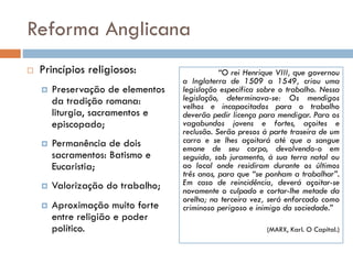 Reforma Anglicana
 Princípios religiosos:
 Preservação de elementos
da tradição romana:
liturgia, sacramentos e
episcopado;
 Permanência de dois
sacramentos: Batismo e
Eucaristia;
 Valorização do trabalho;
 Aproximação muito forte
entre religião e poder
político.
“O rei Henrique VIII, que governou
a Inglaterra de 1509 a 1549, criou uma
legislação específica sobre o trabalho. Nessa
legislação, determinava-se: Os mendigos
velhos e incapacitados para o trabalho
deverão pedir licença para mendigar. Para os
vagabundos jovens e fortes, açoites e
reclusão. Serão presos à parte traseira de um
carro e se lhes açoitará até que o sangue
emane de seu corpo, devolvendo-o em
seguida, sob juramento, à sua terra natal ou
ao local onde residiram durante os últimos
três anos, para que “se ponham a trabalhar”.
Em caso de reincidência, deverá açoitar-se
novamente o culpado e cortar-lhe metade da
orelha; na terceira vez, será enforcado como
criminoso perigoso e inimigo da sociedade.”
(MARX, Karl. O Capital.)
 