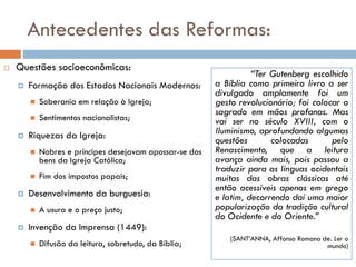 Antecedentes das Reformas:
 Questões socioeconômicas:
 Formação dos Estados Nacionais Modernos:
 Soberania em relação à Igreja;
 Sentimentos nacionalistas;
 Riquezas da Igreja:
 Nobres e príncipes desejavam apossar-se dos
bens da Igreja Católica;
 Fim dos impostos papais;
 Desenvolvimento da burguesia:
 A usura e o preço justo;
 Invenção da Imprensa (1449):
 Difusão da leitura, sobretudo, da Bíblia;
“Ter Gutenberg escolhido
a Bíblia como primeiro livro a ser
divulgado amplamente foi um
gesto revolucionário; foi colocar o
sagrado em mãos profanas. Mas
vai ser no século XVIII, com o
Iluminismo, aprofundando algumas
questões colocadas pelo
Renascimento, que a leitura
avança ainda mais, pois passou a
traduzir para as línguas ocidentais
muitas das obras clássicas até
então acessíveis apenas em grego
e latim, decorrendo daí uma maior
popularização da tradição cultural
do Ocidente e do Oriente.”
(SANT’ANNA, Affonso Romano de. Ler o
mundo)
 