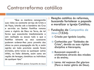 Contrarreforma católica
 Reação católica às reformas,
buscando fortalecer o papado
e moralizar a Igreja Católica;
 Fundação da Companhia de
Jesus (1534):
 Criada por Ignácio Loyola;
 Conhecidos por “Soldados de
Cristo”, devido as suas rígidas
disciplina e hierarquia;
 Buscavam expandir o
cristianismo através das missões
e do ensino;
 Lema: Ad majorem Dei gloriam
(Para a maior glória de Deus).
“Que os membros consagrarão
suas vidas ao constante serviço de Cristo e
do Papa, lutarão sob a bandeira da Cruz
e servirão ao Senhor Pontífice romano
como o vigário de Deus na Terra, de tal
forma que executarão imediatamente e
sem vacilação ou escusa tudo o que o
Pontífice reinante ou seus sucessores
puderem ordenar-lhes para proveito das
almas ou para propagação da fé, e assim
agirão em toda província aonde forem
enviados, entre turcos ou quaisquer outros
infiéis, na Índia distante, assim como em
região de hereges, cismáticos ou indivíduos
de qualquer tipo.”
(LOYOLA, Ignácio. Companhia de Jesus.)
 