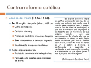 Contrarreforma católica
 Concílio de Trento (1545-1563):
 Reafirmação dos princípios católicos:
 Culto às imagens;
 Celibato clerical;
 Proibição da Bíblia em outras línguas;
 Sete sacramentos e pecados capitais;
 Condenação dos protestantismos;
 Ações moralizadoras:
 Proibição da venda de indulgências;
 Formação de escolas para membros
do clero;
"Se alguém diz que o ímpio
se justifica unicamente pela fé, de tal
modo que entenda que nada mais é
preciso para cooperar com a graça,
com o fim de obter a justificação, e
que não é necessário que se prepare e
se disponha por um movimento da sua
própria vontade, – que seja
excomungado. Se alguém diz que os
sacramentos da nova Lei não foram
todos instituídos por Nosso Senhor
Jesus Cristo, ou que há mais ou menos
de 7, a saber: o batismo, a
confirmação, a eucaristia, a
penitência, a extrema-unção, a ordem
e o casamento; ou que algum destes 7
não é própria e excomungado."
(Os Decretos de Concílio de Trento)
 