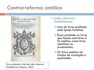 Contrarreforma católica
 Index Librorum
Prohibitorum:
 Lista de livros proibidos
pela Igreja Católica;
 Eram proibidos os livros
que fossem contrários à
fé católica, como livros
científicos ou
protestantes;
 Os livros podiam ser
tirados de circulação e
queimados.
Livro contendo a lista do Index Librorum
Prohibitorum (Veneza, 1564)
 