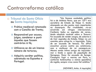 Contrarreforma católica
 Tribunal do Santo Ofício
ou Santa Inquisição:
 Prática medieval retomada
com o Concílio de Trento;
 Responsável por acusar,
julgar, condenar e punir
àqueles que fossem
contrários à fé;
 Utilizava-se de um imenso
número de torturas;
 Adquiriu caráter político,
sobretudo na Espanha e
Portugal.
“Um famoso escândalo político
foi o de Antônio Perez, que em 1571 era
secretário de Estado de Felipe II, tendo
alcançado um dos postos mais importantes
na monarquia. Por rivalidades, viu-se
envolvido em intrigas internacionais.
Conhecia todos os segredos da coroa,
tendo absoluto controle sobre o Tesouro.
Foi acusado de vender cargos, de suborno e
de trair segredos do Estado. Felipe viu um
caminho para atingi-lo: a Inquisição. Tinha
de ser acusado de heresia. Foi difícil
encontrar provas contra seu catolicismo,
mas o confessor do rei conseguiu-as.
Mesmo sendo íntimo amigo do inquisidor-
mor e tendo o apoio da população de
Saragoça, Perez foi acusado de herege.
Conseguiu fugir e morreu em Paris, e,
conforme testemunhou o núncio apostólico
da região, sempre viveu como fiel católico.”
(NOVINKY, Anita. A inquisição)
 