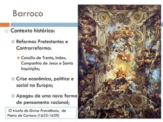 Barroco
 Contexto histórico:
 Reformas Protestantes e
Contrarreforma:
 Concílio de Trento, Index,
Companhia de Jesus e Santa
Inquisição;
 Crise econômica, política e
social na Europa;
 Apogeu de uma nova forma
de pensamento racional;
O triunfo da Divina Providência, de
Pietro de Cortona (1633-1639)
 
