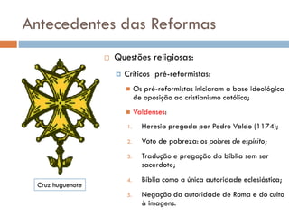 Antecedentes das Reformas
 Questões religiosas:
 Críticos pré-reformistas:
 Os pré-reformistas iniciaram a base ideológica
de oposição ao cristianismo católico;
 Valdenses:
1. Heresia pregada por Pedro Valdo (1174);
2. Voto de pobreza: os pobres de espírito;
3. Tradução e pregação da bíblia sem ser
sacerdote;
4. Bíblia como a única autoridade eclesiástica;
5. Negação da autoridade de Roma e do culto
à imagens.
Cruz huguenote
 