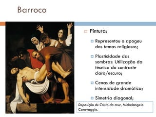 Barroco
 Pintura:
 Representou o apogeu
dos temas religiosos;
 Plasticidade das
sombras: Utilização da
técnica do contraste
claro/escuro;
 Cenas de grande
intensidade dramática;
 Simetria diagonal;
Deposição de Cristo da cruz, Michelangelo
Caravaggio.
 