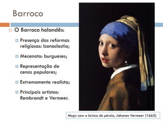 Barroco
 O Barroco holandês:
 Presença das reformas
religiosas: Iconoclastia;
 Mecenato: burgueses;
 Representação de
cenas populares;
 Extremamente realista;
 Principais artistas:
Rembrandt e Vermeer.
Moça com o brinco de pérola, Johanes Vermeer (1665)
 