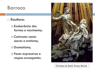 Barroco
 Escultura:
 Exuberância das
formas e movimento;
 Contraste: cenas
sacras e erotismo;
 Dramatismo;
 Faces expressivas e
roupas esvoaçantes.
O êxtase de Santa Teresa, Bernini
 