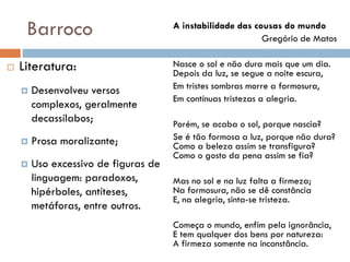 Barroco
 Literatura:
 Desenvolveu versos
complexos, geralmente
decassílabos;
 Prosa moralizante;
 Uso excessivo de figuras de
linguagem: paradoxos,
hipérboles, antíteses,
metáforas, entre outros.
A instabilidade das cousas do mundo
Gregório de Matos
Nasce o sol e não dura mais que um dia.
Depois da luz, se segue a noite escura,
Em tristes sombras morre a formosura,
Em contínuas tristezas a alegria.
Porém, se acaba o sol, porque nascia?
Se é tão formosa a luz, porque não dura?
Como a beleza assim se transfigura?
Como o gosto da pena assim se fia?
Mas no sol e na luz falta a firmeza;
Na formosura, não se dê constância
E, na alegria, sinta-se tristeza.
Começa o mundo, enfim pela ignorância,
E tem qualquer dos bens por natureza:
A firmeza somente na inconstância.
 