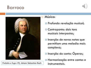 Barroco
 Música:
 Profunda revolução musical;
 Contraponto: dois tons
musicais interpostos;
 Inserção de novas notas que
permitiam uma melodia mais
complexa;
 Inserção do canto: Óperas;
 Harmonização entre cantos e
instrumentais.
Prelúdio e fuga nº8, Johann Sebastian Bach
 