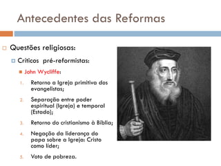 Antecedentes das Reformas
 Questões religiosas:
 Críticos pré-reformistas:
 John Wycliffe:
1. Retorno a Igreja primitiva dos
evangelistas;
2. Separação entre poder
espiritual (Igreja) e temporal
(Estado);
3. Retorno do cristianismo à Bíblia;
4. Negação da liderança do
papa sobre a Igreja: Cristo
como líder;
5. Voto de pobreza.
 