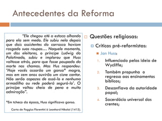 Antecedentes da Reforma
 Questões religiosas:
 Críticos pré-reformistas:
 Jan Huss:
1. Influenciado pelas ideia de
Wycliffe;
2. Também propunha o
regresso aos ensinamentos
bíblicos;
3. Desconfiava da autoridade
papal;
4. Sacerdócio universal dos
crentes;
“Ele chegou até a estaca olhando
para ela sem medo. Ele subiu nela depois
que dois assistentes do carrasco haviam
rasgado suas roupas… Naquele momento,
um dos eleitores, o príncipe Ludwig do
Palatinado, subiu e implorou que Huss
voltasse atrás, para que fosse poupado da
morte nas chamas. Mas Hus respondeu:
‘Hoje vocês assarão um ganso* magro,
mas em cem anos ouvirão um cisne cantar.
Não serão capazes de assá-lo e nenhuma
armadilha ou rede poderá segurá-lo’. O
princípe voltou cheio de pena e muita
admiração”.
*Em tcheco da época, Huss significava ganso.
Carta de Poggius Florentini à Leonhard Nikolai (1415).
 