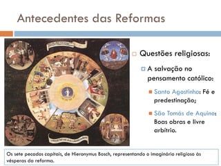 Antecedentes das Reformas
 Questões religiosas:
 A salvação no
pensamento católico:
 Santo Agostinho: Fé e
predestinação;
 São Tomás de Aquino:
Boas obras e livre
arbítrio.
Os sete pecados capitais, de Hieronymus Bosch, representando o imaginário religioso às
vésperas da reforma.
 