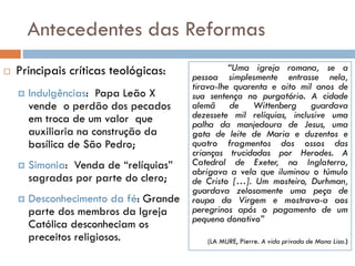 Antecedentes das Reformas
 Principais críticas teológicas:
 Indulgências: Papa Leão X
vende o perdão dos pecados
em troca de um valor que
auxiliaria na construção da
basílica de São Pedro;
 Simonia: Venda de “relíquias”
sagradas por parte do clero;
 Desconhecimento da fé: Grande
parte dos membros da Igreja
Católica desconheciam os
preceitos religiosos.
“Uma igreja romana, se a
pessoa simplesmente entrasse nela,
tirava-lhe quarenta e oito mil anos de
sua sentença no purgatório. A cidade
alemã de Wittenberg guardava
dezessete mil relíquias, inclusive uma
palha da manjedoura de Jesus, uma
gota de leite de Maria e duzentos e
quatro fragmentos dos ossos das
crianças trucidadas por Herodes. A
Catedral de Exeter, na Inglaterra,
abrigava a vela que iluminou o túmulo
de Cristo […]. Um mosteiro, Durhman,
guardava zelosamente uma peça de
roupa da Virgem e mostrava-a aos
peregrinos após o pagamento de um
pequeno donativo”
(LA MURE, Pierre. A vida privada de Mona Lisa.)
 
