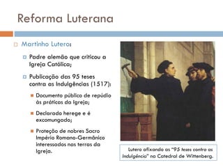 Reforma Luterana
 Martinho Lutero:
 Padre alemão que criticou a
Igreja Católica;
 Publicação das 95 teses
contra as Indulgências (1517):
 Documento público de repúdio
às práticas da Igreja;
 Declarado herege e é
excomungado;
 Proteção de nobres Sacro
Império Romano-Germânico
interessados nas terras da
Igreja. Lutero afixando as “95 teses contra as
Indulgência” na Catedral de Wittenberg.
 
