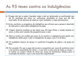 As 95 teses contra as Indulgências
6- O papa não tem o poder d perdoar culpa a não ser declarando ou confirmando que
ela foi perdoada por Deus; ou, certamente, perdoados os casos que lhe são
reservados. Se ele deixasse de observar essas limitações, a culpa permaneceria.
21.Erram, portanto, os pregadores de indulgências que afirmam que a pessoa é absolvida
de toda pena e salva pelas indulgências do papa.
27. Pregam doutrina mundana os que dizem que, tão logo tilintar a moeda lançada na
caixa, a alma sairá voando [do purgatório para o céu].
45. Deve-se ensinar aos cristãos que quem vê um carente e o negligencia para gastar com
indulgências obtém para si não as indulgências do papa, mas a ira de Deus.
62. O verdadeiro tesouro da Igreja é o santíssimo Evangelho da glória e da graça de
Deus.
82. Por exemplo: Por que o papa não esvazia o purgatório por causa do santíssimo amor
e da extrema necessidade das almas – o que seria a mais justa de todas as causas –,
se redime um número infinito de almas por causa do funestíssimo dinheiro para a
construção da basílica – que é uma causa tão insignificante?
 