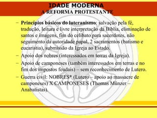 IDADE MODERNA
A REFORMA PROTESTANTE
IDADE MODERNA
A REFORMA PROTESTANTE
– Princípios básicos do luteranismo: salvação pela fé,
tradução, leitura e livre interpretação da Bíblia, eliminação de
santos e imagens, fim do celibato para sacerdotes, não
seguimento da autoridade papal, 2 sacramentos (batismo e
eucaristia), submissão da Igreja ao Estado.
– Apoio dos nobres (interessados em terras da Igreja).
– Apoio de camponeses (também interessados em terras e no
fim dos impostos feudais) – sem reconhecimento de Lutero.
– Guerra civil: NOBRES* (Lutero – apoio ao massacre de
camponeses) X CAMPONESES (Thomas Münzer –
Anabatistas).
 
