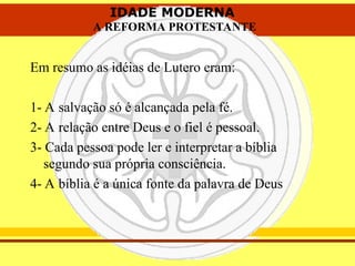 IDADE MODERNA
A REFORMA PROTESTANTE
IDADE MODERNA
A REFORMA PROTESTANTE
Em resumo as idéias de Lutero eram:
1- A salvação só é alcançada pela fé.
2- A relação entre Deus e o fiel é pessoal.
3- Cada pessoa pode ler e interpretar a bíblia
segundo sua própria consciência.
4- A bíblia é a única fonte da palavra de Deus
 