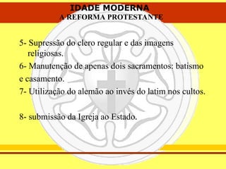 IDADE MODERNA
A REFORMA PROTESTANTE
IDADE MODERNA
A REFORMA PROTESTANTE
5- Supressão do clero regular e das imagens
religiosas.
6- Manutenção de apenas dois sacramentos: batismo
e casamento.
7- Utilização do alemão ao invés do latim nos cultos.
8- submissão da Igreja ao Estado.
 