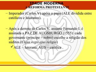 IDADE MODERNA
A REFORMA PROTESTANTE
IDADE MODERNA
A REFORMA PROTESTANTE
– Imperador (Carlos V) apóia o papa (ALE dividida entre
católicos e luteranos).
– Após a derrota de Carlos V, assume Fernando I. é
assinada a PAZ DE AUGSBURGO (1555): cada
governante (príncipe – nobre) escolhe a religião dos
súditos.(Cujus regis ejus religio)
ALE – luterana; AUS – católica .
 