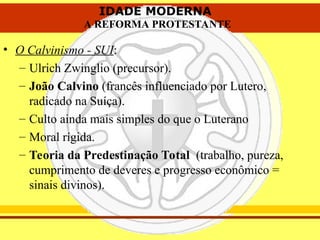 IDADE MODERNA
A REFORMA PROTESTANTE
IDADE MODERNA
A REFORMA PROTESTANTE
• O Calvinismo - SUI:
– Ulrich Zwinglio (precursor).
– João Calvino (francês influenciado por Lutero,
radicado na Suíça).
– Culto ainda mais simples do que o Luterano
– Moral rígida.
– Teoria da Predestinação Total (trabalho, pureza,
cumprimento de deveres e progresso econômico =
sinais divinos).
 