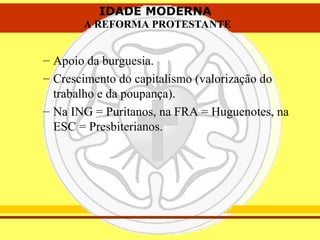 IDADE MODERNA
A REFORMA PROTESTANTE
IDADE MODERNA
A REFORMA PROTESTANTE
– Apoio da burguesia.
– Crescimento do capitalismo (valorização do
trabalho e da poupança).
– Na ING = Puritanos, na FRA = Huguenotes, na
ESC = Presbiterianos.
 