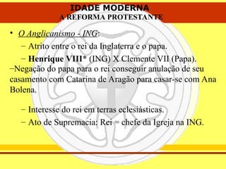 IDADE MODERNA
A REFORMA PROTESTANTE
IDADE MODERNA
A REFORMA PROTESTANTE
• O Anglicanismo - ING:
– Atrito entre o rei da Inglaterra e o papa.
– Henrique VIII* (ING) X Clemente VII (Papa).
– Interesse do rei em terras eclesiásticas.
– Ato de Supremacia: Rei = chefe da Igreja na ING.
–Negação do papa para o rei conseguir anulação de seu
casamento com Catarina de Aragão para casar-se com Ana
Bolena.
 