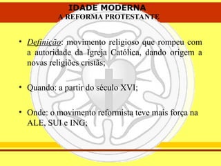 IDADE MODERNA
A REFORMA PROTESTANTE
IDADE MODERNA
A REFORMA PROTESTANTE
• Definição: movimento religioso que rompeu com
a autoridade da Igreja Católica, dando origem a
novas religiões cristãs;
• Quando: a partir do século XVI;
• Onde: o movimento reformista teve mais força na
ALE, SUI e ING;
 