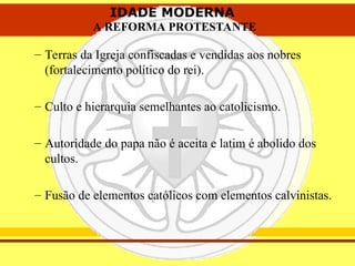 IDADE MODERNA
A REFORMA PROTESTANTE
IDADE MODERNA
A REFORMA PROTESTANTE
– Terras da Igreja confiscadas e vendidas aos nobres
(fortalecimento político do rei).
– Culto e hierarquia semelhantes ao catolicismo.
– Autoridade do papa não é aceita e latim é abolido dos
cultos.
– Fusão de elementos católicos com elementos calvinistas.
 