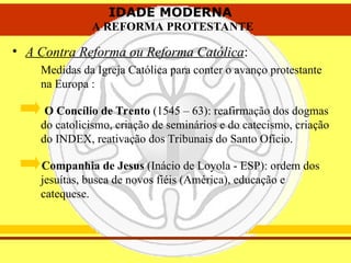 IDADE MODERNA
A REFORMA PROTESTANTE
IDADE MODERNA
A REFORMA PROTESTANTE
• A Contra Reforma ou Reforma Católica:
Medidas da Igreja Católica para conter o avanço protestante
na Europa :
O Concílio de Trento (1545 – 63): reafirmação dos dogmas
do catolicismo, criação de seminários e do catecismo, criação
do INDEX, reativação dos Tribunais do Santo Ofício.
Companhia de Jesus (Inácio de Loyola - ESP): ordem dos
jesuítas, busca de novos fiéis (América), educação e
catequese.
 