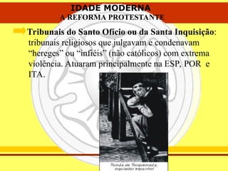 IDADE MODERNA
A REFORMA PROTESTANTE
IDADE MODERNA
A REFORMA PROTESTANTE
Tribunais do Santo Ofício ou da Santa Inquisição:
tribunais religiosos que julgavam e condenavam
“hereges” ou “infiéis” (não católicos) com extrema
violência. Atuaram principalmente na ESP, POR e
ITA.
 