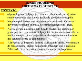 IDADE MODERNA
A REFORMA PROTESTANTE
IDADE MODERNA
A REFORMA PROTESTANTE
CONTEXTO:
Alguns dogmas da Igreja (ex. usura = cobrança de juros) estava
sendo obstáculos para a nova realidade econômica européia.
No plano político surgem as monarquias nacionais. Os novos
governantes tinham interesse no enfraquecimento da Igreja.
A crise gerada no campo pelo fim do feudalismo acabou por
gerar graves crises sociais. A Igreja foi diretamente envolvida na
medida em que tratava de justificar ideologicamente o domínio
dos senhores sobre os camponenes.
A invenção da imprensa permite a difusão da bíblia. No contexto
do renascimento, alguns humanistas entendem que o acesso à
Palavra de Deus deveria ser maior e a interpretação pessoal.
 