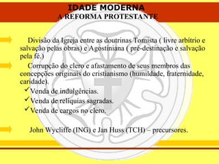IDADE MODERNA
A REFORMA PROTESTANTE
IDADE MODERNA
A REFORMA PROTESTANTE
Divisão da Igreja entre as doutrinas Tomista ( livre arbítrio e
salvação pelas obras) e Agostiniana ( pré-destinação e salvação
pela fé.)
Corrupção do clero e afastamento de seus membros das
concepções originais do cristianismo (humildade, fraternidade,
caridade).
Venda de indulgências.
Venda de relíquias sagradas.
Venda de cargos no clero.
John Wycliffe (ING) e Jan Huss (TCH) – precursores.
 