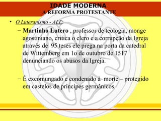 IDADE MODERNA
A REFORMA PROTESTANTE
IDADE MODERNA
A REFORMA PROTESTANTE
• O Luteranismo - ALE:
– Martinho Lutero , professor de teologia, monge
agostiniano, critica o clero e a corrupção da Igreja
através de 95 teses ele prega na porta da catedral
de Wittemberg em 1o de outubro de 1517
denunciando os abusos da Igreja.
– É excomungado e condenado à morte – protegido
em castelos de príncipes germânicos.
 