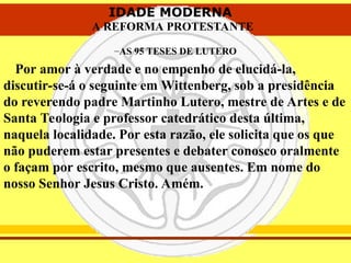 IDADE MODERNA
A REFORMA PROTESTANTE
IDADE MODERNA
A REFORMA PROTESTANTE
–AS 95 TESES DE LUTERO
Por amor à verdade e no empenho de elucidá-la,
discutir-se-á o seguinte em Wittenberg, sob a presidência
do reverendo padre Martinho Lutero, mestre de Artes e de
Santa Teologia e professor catedrático desta última,
naquela localidade. Por esta razão, ele solicita que os que
não puderem estar presentes e debater conosco oralmente
o façam por escrito, mesmo que ausentes. Em nome do
nosso Senhor Jesus Cristo. Amém.
 