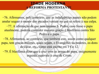 IDADE MODERNA
A REFORMA PROTESTANTE
IDADE MODERNA
A REFORMA PROTESTANTE
–76. Afirmamos, pelo contrário, que as indulgências papais não podem
anular sequer o menor dos pecados veniais no que se refere à sua culpa.
–77. A afirmação de que nem mesmo S. Pedro, caso fosse o papa
atualmente, poderia conceder maiores graças é blasfêmia contra São
Pedro e o papa.
–78. Afirmamos, ao contrário, que também este, assim como qualquer
papa, tem graças maiores, quais sejam, o Evangelho, os poderes, os dons
de curar, etc., como está escrito em 1 Co 12.
–79. É blasfêmia dizer que a cruz com as armas do papa, insignemente
erguida, equivale à cruz de Cristo.
 