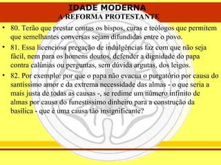 IDADE MODERNA
A REFORMA PROTESTANTE
IDADE MODERNA
A REFORMA PROTESTANTE
• 80. Terão que prestar contas os bispos, curas e teólogos que permitem
que semelhantes conversas sejam difundidas entre o povo.
• 81. Essa licenciosa pregação de indulgências faz com que não seja
fácil, nem para os homens doutos, defender a dignidade do papa
contra calúnias ou perguntas, sem dúvida argutas, dos leigos.
• 82. Por exemplo: por que o papa não evacua o purgatório por causa do
santíssimo amor e da extrema necessidade das almas - o que seria a
mais justa de todas as causas -, se redime um número infinito de
almas por causa do funestíssimo dinheiro para a construção da
basílica - que é uma causa tão insignificante?
 