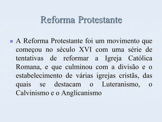 Reforma Protestante
 A Reforma Protestante foi um movimento que
começou no século XVI com uma série de
tentativas de reformar a Igreja Católica
Romana, e que culminou com a divisão e o
estabelecimento de várias igrejas cristãs, das
quais se destacam o Luteranismo, o
Calvinismo e o Anglicanismo
 