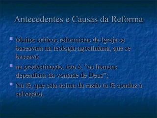 Antecedentes e Causas da Reforma
Antecedentes e Causas da Reforma
 Muitos críticos reformistas da Igreja se
Muitos críticos reformistas da Igreja se
baseavam na teologia agostiniana, que se
baseavam na teologia agostiniana, que se
baseava:
baseava:
 na predestinação, isto é, “os homens
na predestinação, isto é, “os homens
dependiam da vontade de Deus”;
dependiam da vontade de Deus”;
 Na fé, que esta acima da razão (a fé conduz à
Na fé, que esta acima da razão (a fé conduz à
salvação).
salvação).
 