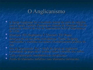 O Anglicanismo
O Anglicanismo
 A Igreja Anglicana foi o resultado inicial do corte de relações
A Igreja Anglicana foi o resultado inicial do corte de relações
com a Igreja Católica Romana no reinado de Henrique VIII da
com a Igreja Católica Romana no reinado de Henrique VIII da
Inglaterra, através do Ato de Supremacia (Act of Supremacy)
Inglaterra, através do Ato de Supremacia (Act of Supremacy)
de 1534.
de 1534.
 Henrique VIII (Inglaterra) X Clemente VII (Papa).
Henrique VIII (Inglaterra) X Clemente VII (Papa).
 Interesse do rei em terras eclesiásticas. Terras da Igreja
Interesse do rei em terras eclesiásticas. Terras da Igreja
confiscadas e vendidas aos nobres (fortalecimento político do
confiscadas e vendidas aos nobres (fortalecimento político do
rei).
rei).
 Ato de Supremacia: Rei = chefe da Igreja na Inglaterra.
Ato de Supremacia: Rei = chefe da Igreja na Inglaterra.
Autoridade do papa não é aceita e latim é abolido dos cultos.
Autoridade do papa não é aceita e latim é abolido dos cultos.
 Culto e hierarquia semelhantes ao catolicismo.
Culto e hierarquia semelhantes ao catolicismo.
 Fusão de elementos católicos com elementos calvinistas.
Fusão de elementos católicos com elementos calvinistas.
 