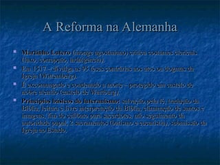 A Reforma na Alemanha
A Reforma na Alemanha
 Martinho Lutero
Martinho Lutero (monge agostiniano) critica costumes clericais
(monge agostiniano) critica costumes clericais
(luxo, corrupção, indulgência).
(luxo, corrupção, indulgência).
 Em
Em 1517 – divulga as 95 teses contrárias aos atos ou dogmas da
1517 – divulga as 95 teses contrárias aos atos ou dogmas da
Igreja (Wittemberg).
Igreja (Wittemberg).
 É excomungado e condenado a morte – protegido em castelo de
É excomungado e condenado a morte – protegido em castelo de
nobre alemão (castelo de Wartburg).
nobre alemão (castelo de Wartburg).
 Princípios básicos do luteranismo:
Princípios básicos do luteranismo: salvação pela fé, tradução da
salvação pela fé, tradução da
Bíblia, leitura e livre interpretação da Bíblia, eliminação de santos e
Bíblia, leitura e livre interpretação da Bíblia, eliminação de santos e
imagens, fim do celibato para sacerdotes, não seguimento da
imagens, fim do celibato para sacerdotes, não seguimento da
autoridade papal, 2 sacramentos (batismo e eucaristia), submissão da
autoridade papal, 2 sacramentos (batismo e eucaristia), submissão da
Igreja ao Estado.
Igreja ao Estado.
 